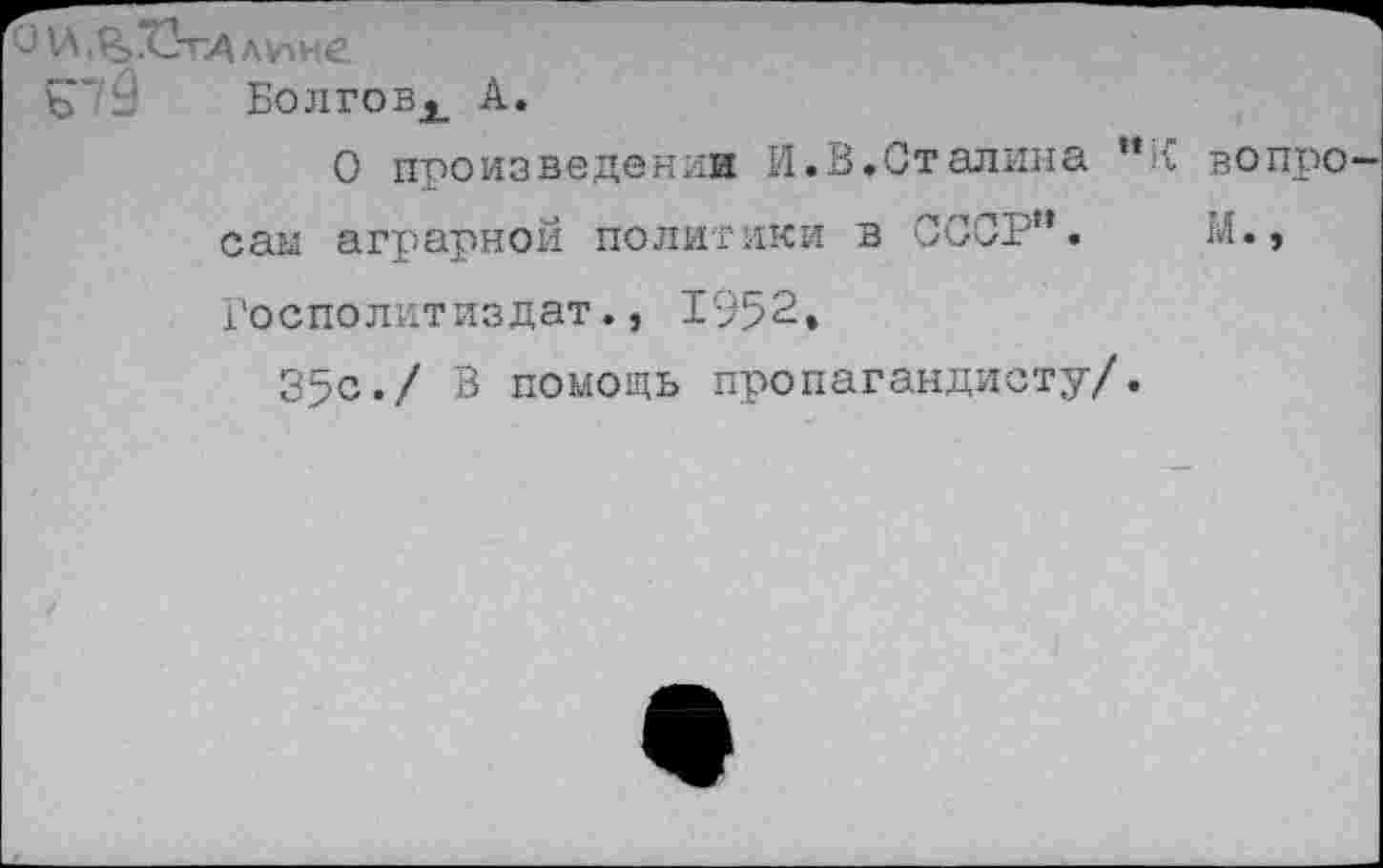 ﻿О И.^ТЗгдлине
Болговх А.
О произведении И.В.Сталина ”К вопросам аграрной политики в СССР".	М.»
Госполитиздат., 1952, 35с-/ В помощь пропагандисту/.